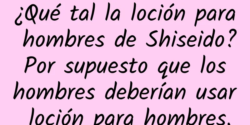 ¿Qué tal la loción para hombres de Shiseido? Por supuesto que los hombres deberían usar loción para hombres.