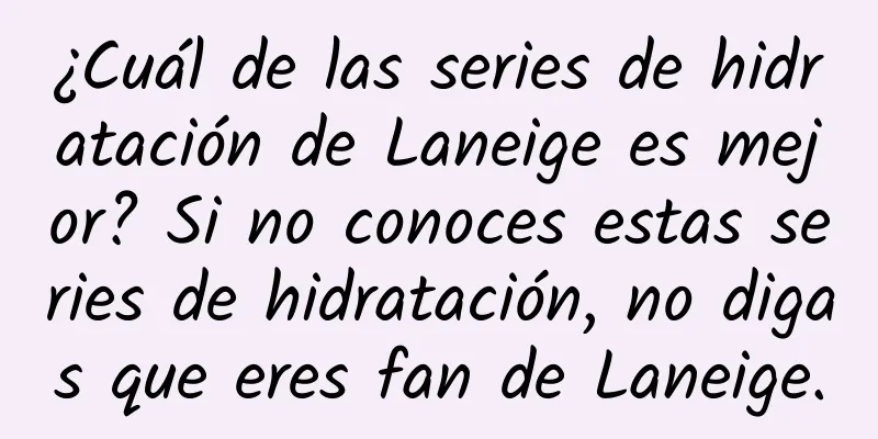 ¿Cuál de las series de hidratación de Laneige es mejor? Si no conoces estas series de hidratación, no digas que eres fan de Laneige.