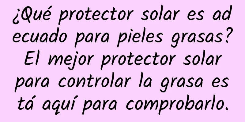 ¿Qué protector solar es adecuado para pieles grasas? El mejor protector solar para controlar la grasa está aquí para comprobarlo.