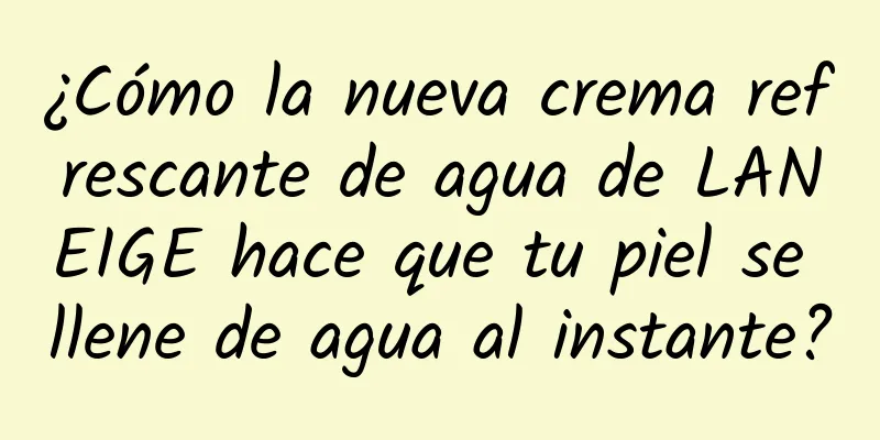 ¿Cómo la nueva crema refrescante de agua de LANEIGE hace que tu piel se llene de agua al instante?
