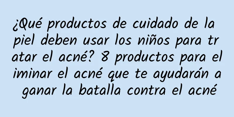 ¿Qué productos de cuidado de la piel deben usar los niños para tratar el acné? 8 productos para eliminar el acné que te ayudarán a ganar la batalla contra el acné