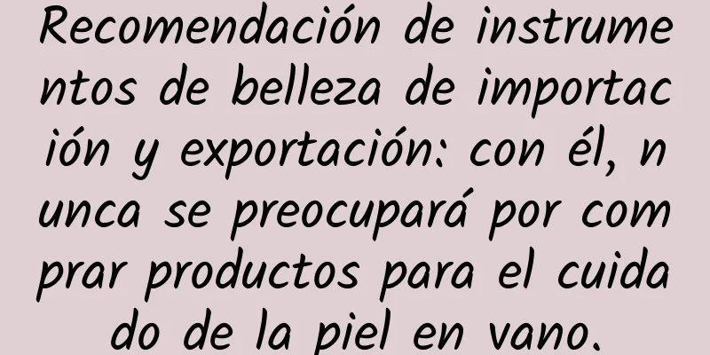 Recomendación de instrumentos de belleza de importación y exportación: con él, nunca se preocupará por comprar productos para el cuidado de la piel en vano.