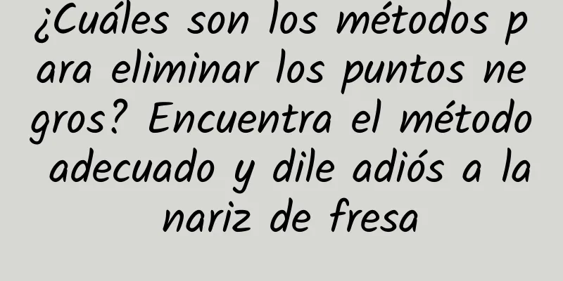 ¿Cuáles son los métodos para eliminar los puntos negros? Encuentra el método adecuado y dile adiós a la nariz de fresa
