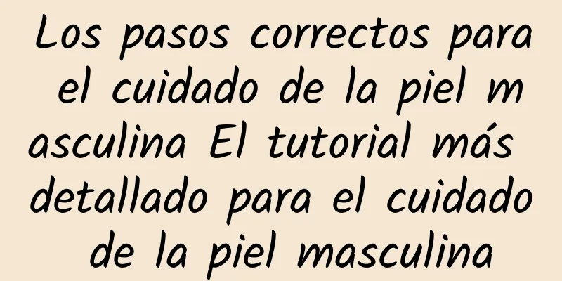 Los pasos correctos para el cuidado de la piel masculina El tutorial más detallado para el cuidado de la piel masculina