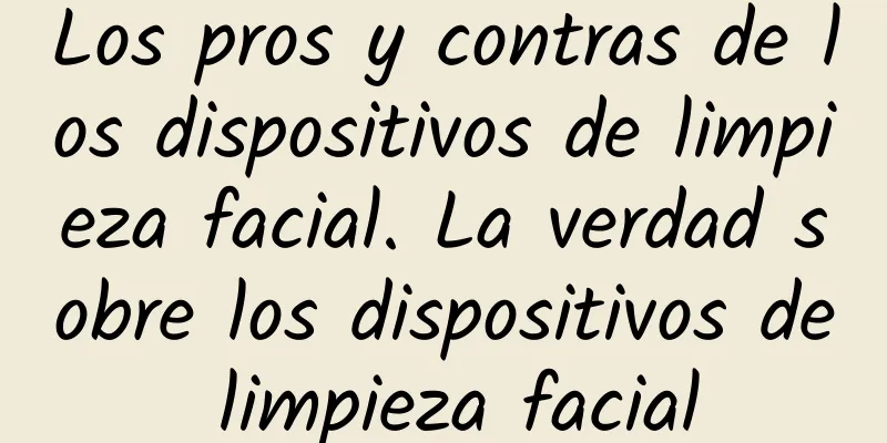 Los pros y contras de los dispositivos de limpieza facial. La verdad sobre los dispositivos de limpieza facial