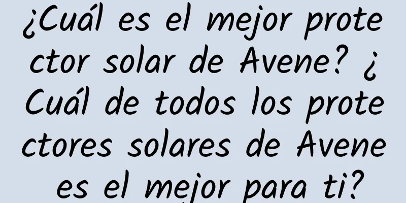 ¿Cuál es el mejor protector solar de Avene? ¿Cuál de todos los protectores solares de Avene es el mejor para ti?