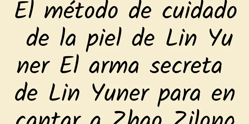 El método de cuidado de la piel de Lin Yuner El arma secreta de Lin Yuner para encantar a Zhao Zilong