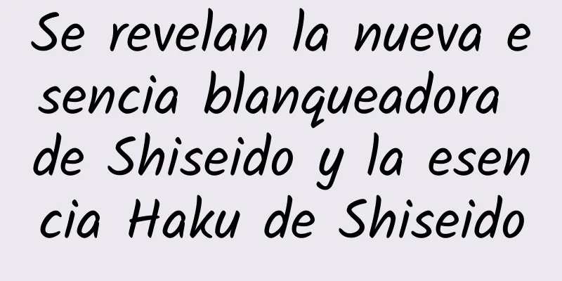 Se revelan la nueva esencia blanqueadora de Shiseido y la esencia Haku de Shiseido