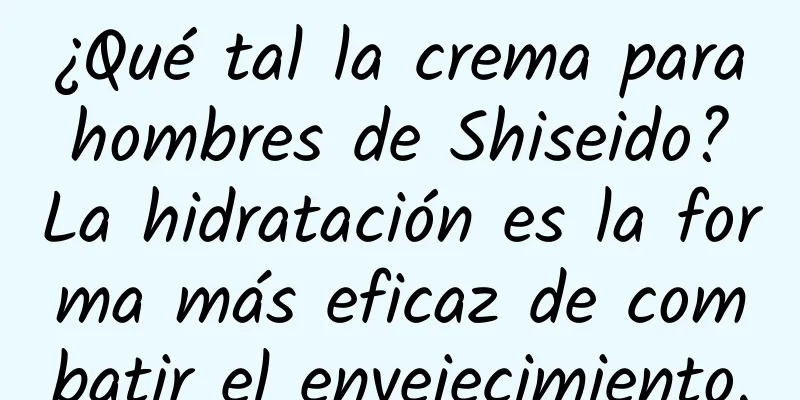 ¿Qué tal la crema para hombres de Shiseido? La hidratación es la forma más eficaz de combatir el envejecimiento.