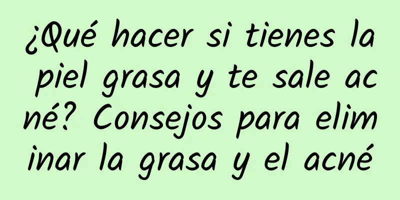 ¿Qué hacer si tienes la piel grasa y te sale acné? Consejos para eliminar la grasa y el acné