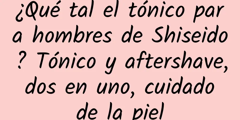 ¿Qué tal el tónico para hombres de Shiseido? Tónico y aftershave, dos en uno, cuidado de la piel