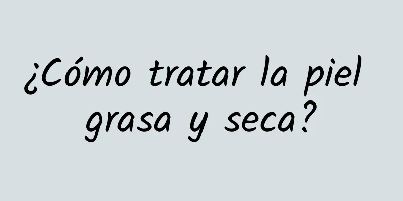 ¿Cómo tratar la piel grasa y seca?