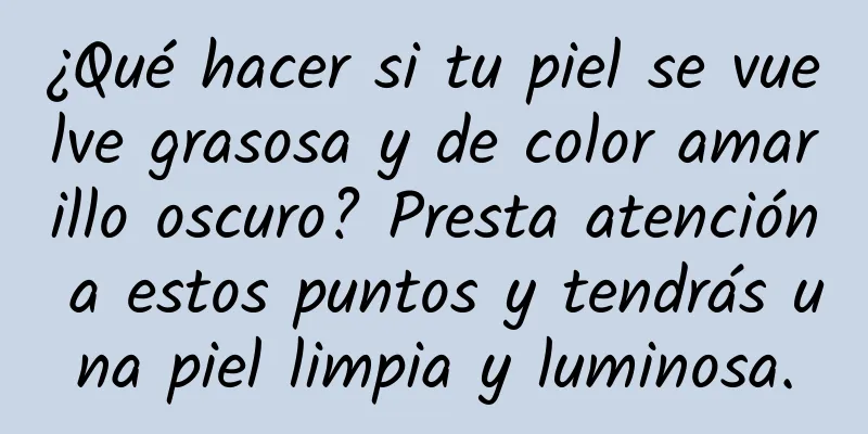 ¿Qué hacer si tu piel se vuelve grasosa y de color amarillo oscuro? Presta atención a estos puntos y tendrás una piel limpia y luminosa.