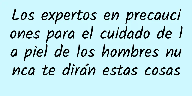 Los expertos en precauciones para el cuidado de la piel de los hombres nunca te dirán estas cosas