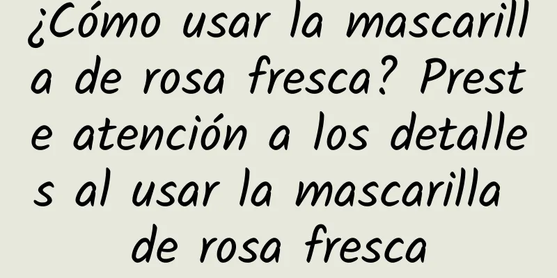 ¿Cómo usar la mascarilla de rosa fresca? Preste atención a los detalles al usar la mascarilla de rosa fresca