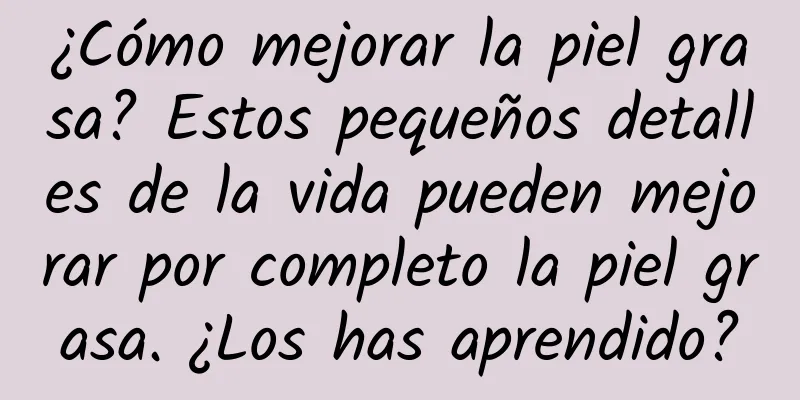 ¿Cómo mejorar la piel grasa? Estos pequeños detalles de la vida pueden mejorar por completo la piel grasa. ¿Los has aprendido?