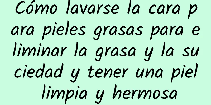 Cómo lavarse la cara para pieles grasas para eliminar la grasa y la suciedad y tener una piel limpia y hermosa