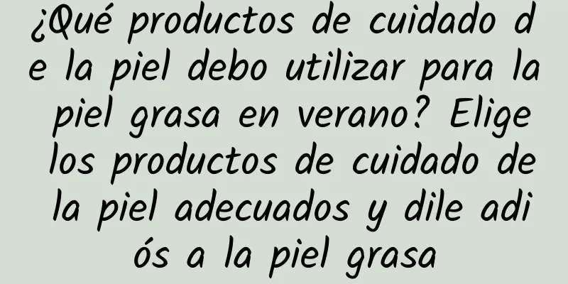 ¿Qué productos de cuidado de la piel debo utilizar para la piel grasa en verano? Elige los productos de cuidado de la piel adecuados y dile adiós a la piel grasa