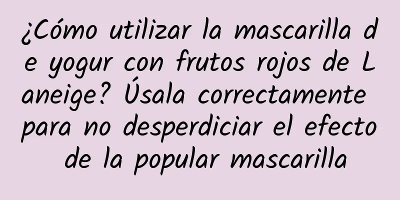 ¿Cómo utilizar la mascarilla de yogur con frutos rojos de Laneige? Úsala correctamente para no desperdiciar el efecto de la popular mascarilla