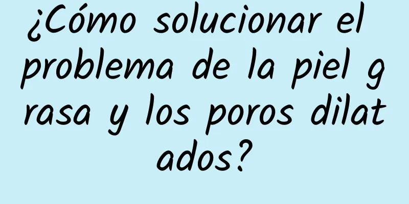 ¿Cómo solucionar el problema de la piel grasa y los poros dilatados?