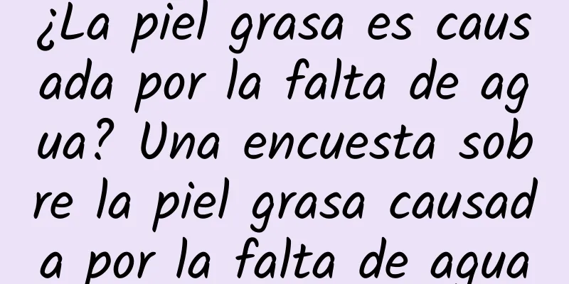 ¿La piel grasa es causada por la falta de agua? Una encuesta sobre la piel grasa causada por la falta de agua