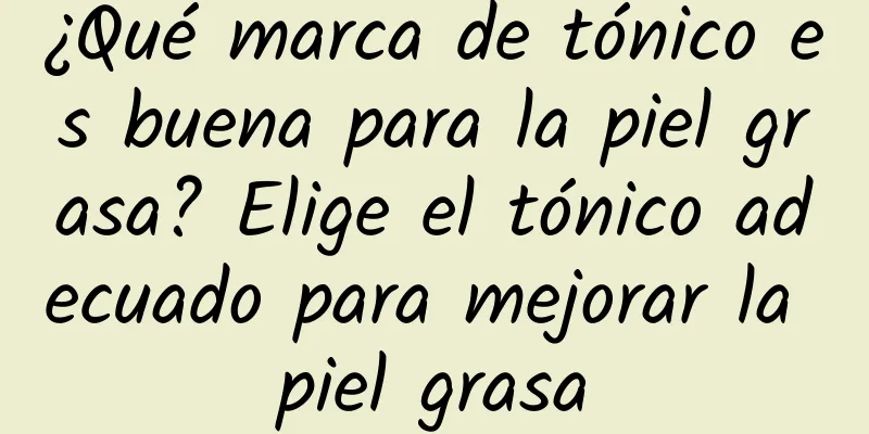 ¿Qué marca de tónico es buena para la piel grasa? Elige el tónico adecuado para mejorar la piel grasa