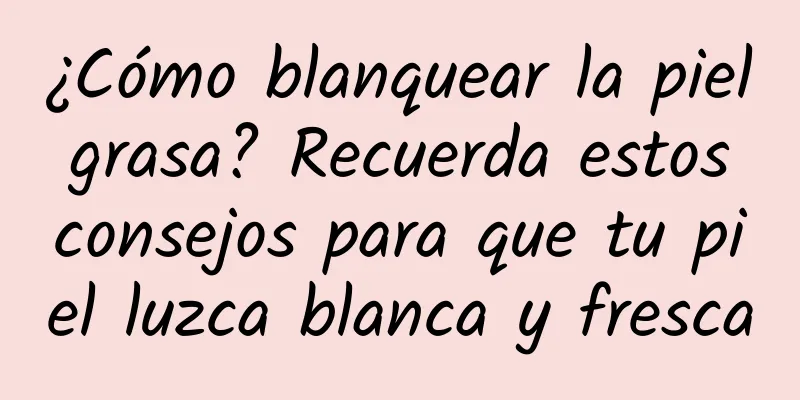 ¿Cómo blanquear la piel grasa? Recuerda estos consejos para que tu piel luzca blanca y fresca