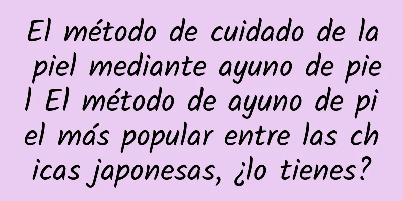 El método de cuidado de la piel mediante ayuno de piel El método de ayuno de piel más popular entre las chicas japonesas, ¿lo tienes?