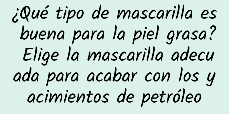 ¿Qué tipo de mascarilla es buena para la piel grasa? Elige la mascarilla adecuada para acabar con los yacimientos de petróleo