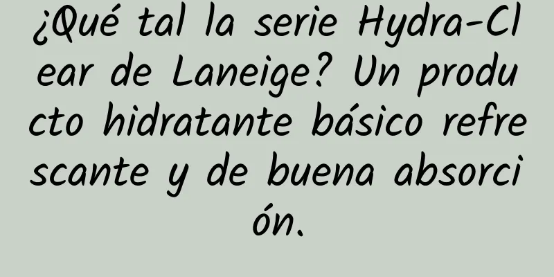 ¿Qué tal la serie Hydra-Clear de Laneige? Un producto hidratante básico refrescante y de buena absorción.