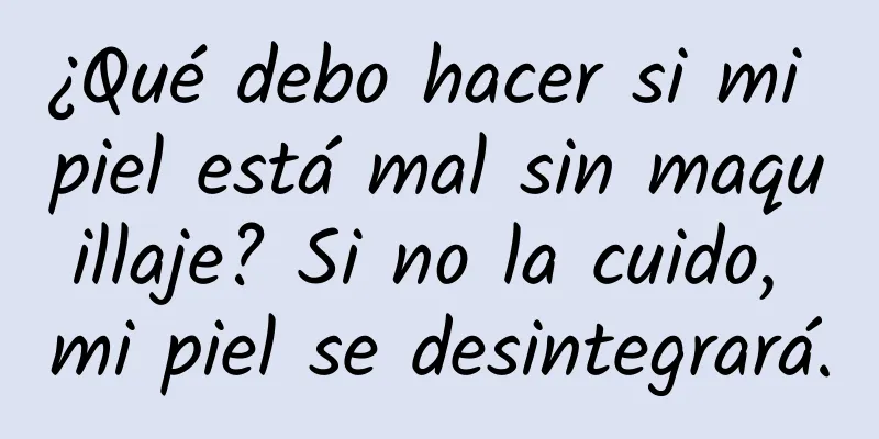 ¿Qué debo hacer si mi piel está mal sin maquillaje? Si no la cuido, mi piel se desintegrará.