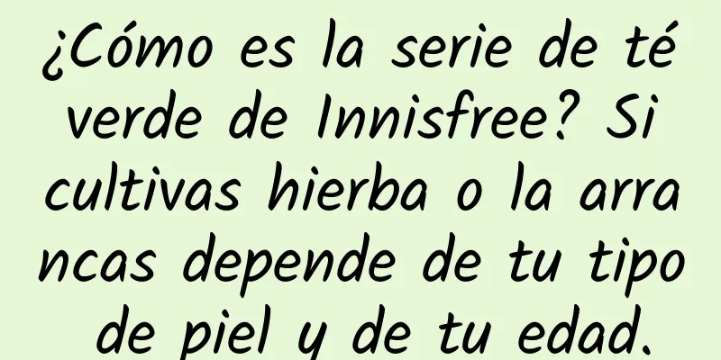 ¿Cómo es la serie de té verde de Innisfree? Si cultivas hierba o la arrancas depende de tu tipo de piel y de tu edad.