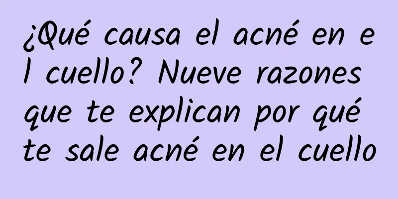 ¿Qué causa el acné en el cuello? Nueve razones que te explican por qué te sale acné en el cuello