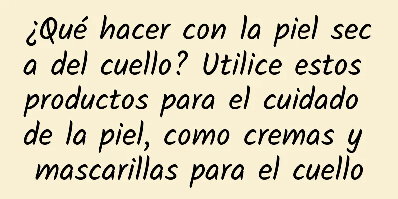 ¿Qué hacer con la piel seca del cuello? Utilice estos productos para el cuidado de la piel, como cremas y mascarillas para el cuello