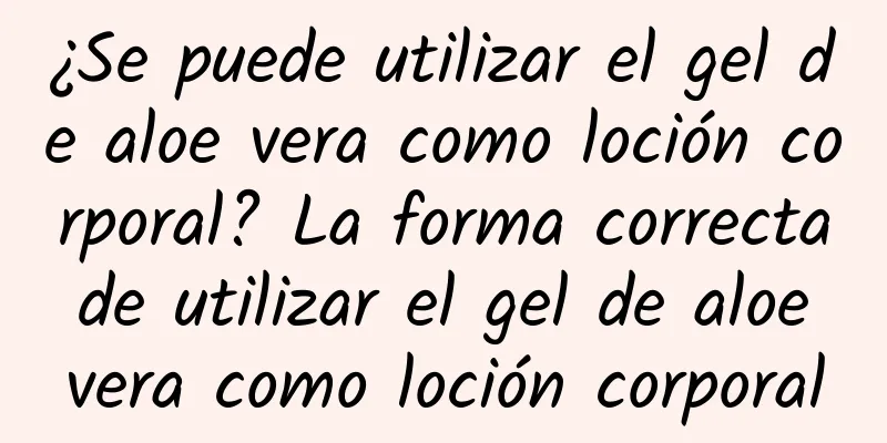 ¿Se puede utilizar el gel de aloe vera como loción corporal? La forma correcta de utilizar el gel de aloe vera como loción corporal