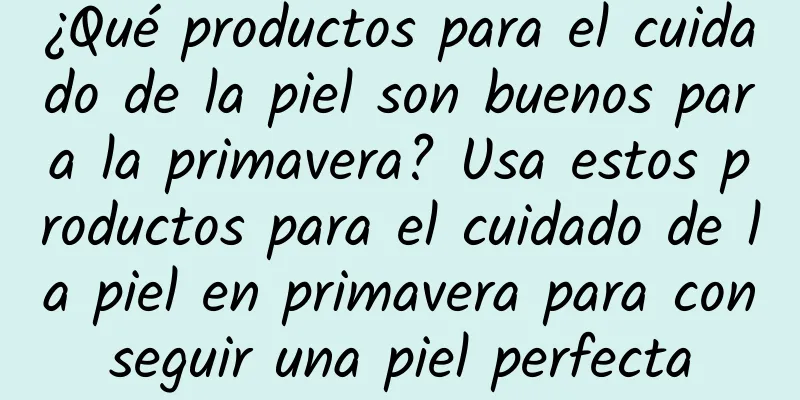 ¿Qué productos para el cuidado de la piel son buenos para la primavera? Usa estos productos para el cuidado de la piel en primavera para conseguir una piel perfecta