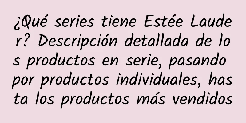 ¿Qué series tiene Estée Lauder? Descripción detallada de los productos en serie, pasando por productos individuales, hasta los productos más vendidos