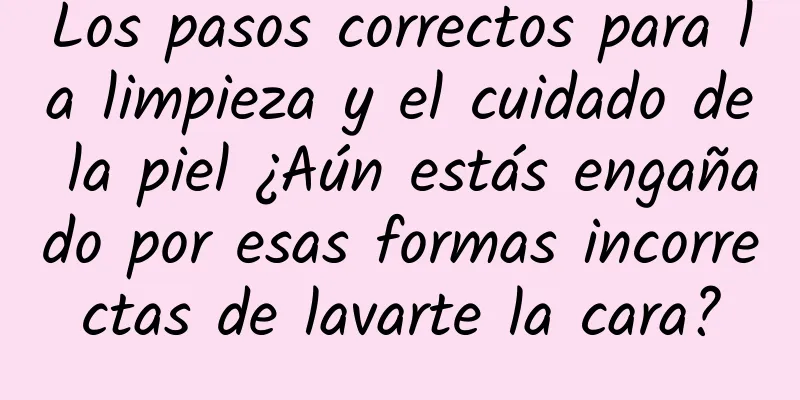 Los pasos correctos para la limpieza y el cuidado de la piel ¿Aún estás engañado por esas formas incorrectas de lavarte la cara?