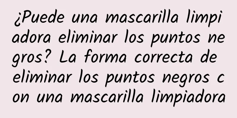 ¿Puede una mascarilla limpiadora eliminar los puntos negros? La forma correcta de eliminar los puntos negros con una mascarilla limpiadora