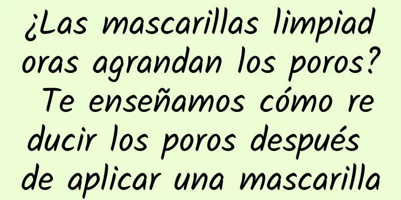 ¿Las mascarillas limpiadoras agrandan los poros? Te enseñamos cómo reducir los poros después de aplicar una mascarilla