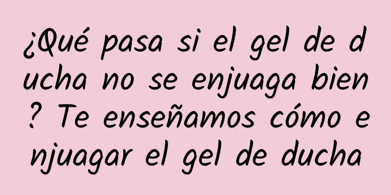 ¿Qué pasa si el gel de ducha no se enjuaga bien? Te enseñamos cómo enjuagar el gel de ducha