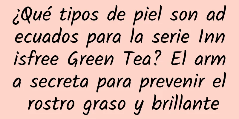 ¿Qué tipos de piel son adecuados para la serie Innisfree Green Tea? El arma secreta para prevenir el rostro graso y brillante