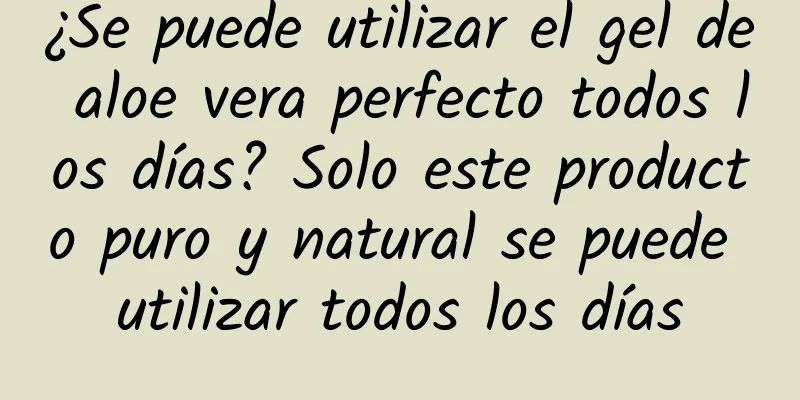 ¿Se puede utilizar el gel de aloe vera perfecto todos los días? Solo este producto puro y natural se puede utilizar todos los días