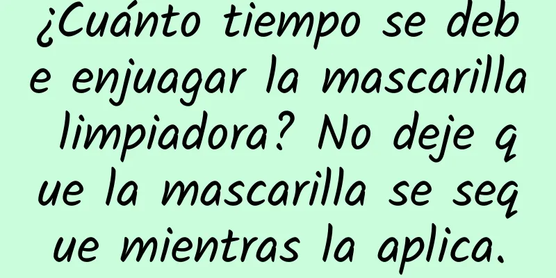 ¿Cuánto tiempo se debe enjuagar la mascarilla limpiadora? No deje que la mascarilla se seque mientras la aplica.