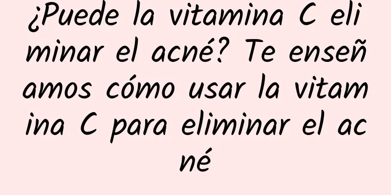 ¿Puede la vitamina C eliminar el acné? Te enseñamos cómo usar la vitamina C para eliminar el acné