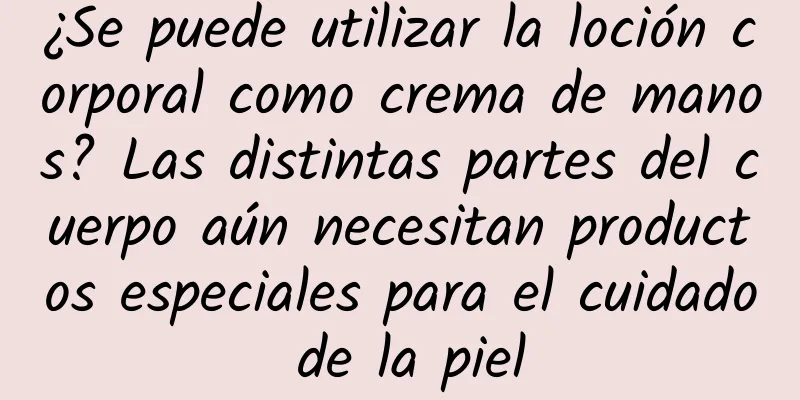 ¿Se puede utilizar la loción corporal como crema de manos? Las distintas partes del cuerpo aún necesitan productos especiales para el cuidado de la piel