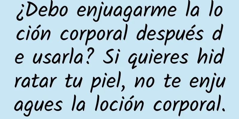 ¿Debo enjuagarme la loción corporal después de usarla? Si quieres hidratar tu piel, no te enjuagues la loción corporal.