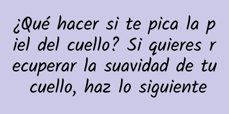 ¿Qué hacer si te pica la piel del cuello? Si quieres recuperar la suavidad de tu cuello, haz lo siguiente