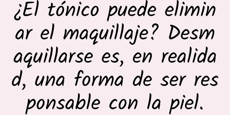 ¿El tónico puede eliminar el maquillaje? Desmaquillarse es, en realidad, una forma de ser responsable con la piel.