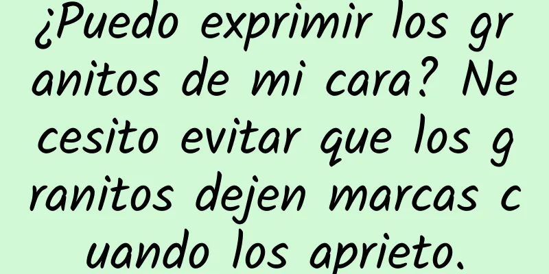 ¿Puedo exprimir los granitos de mi cara? Necesito evitar que los granitos dejen marcas cuando los aprieto.